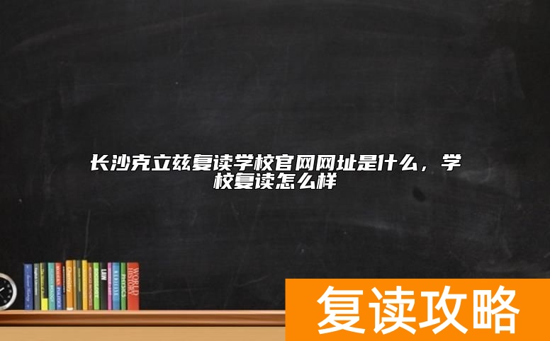 长沙克立兹复读学校官网网址是什么，学校复读怎么样