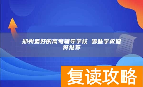 郑州最好的高考辅导学校 哪些学校值得推荐